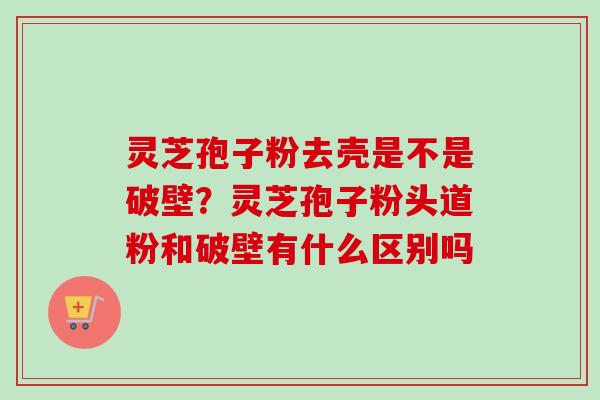 灵芝孢子粉去壳是不是破壁？灵芝孢子粉头道粉和破壁有什么区别吗-第1张图片-卓越灵芝孢子粉