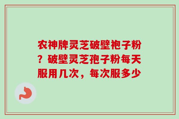 农神牌灵芝破壁袍子粉？破壁灵芝孢子粉每天服用几次，每次服多少-第1张图片-卓越灵芝孢子粉