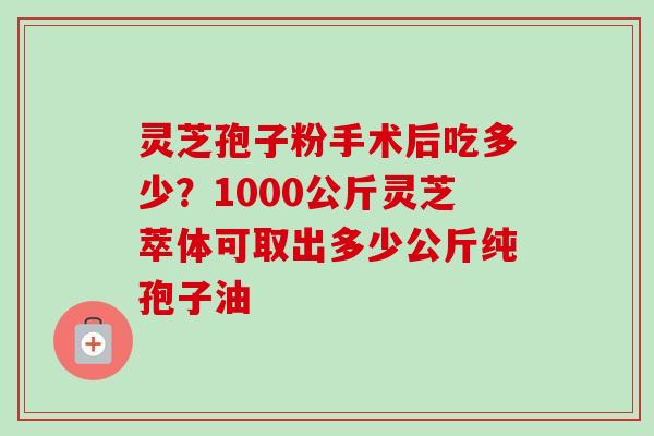 灵芝孢子粉手术后吃多少？1000公斤灵芝萃体可取出多少公斤纯孢子油-第1张图片-卓越灵芝孢子粉