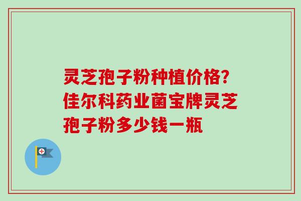 灵芝孢子粉种植价格?佳尔科药业菌宝牌灵芝孢子粉多少钱一瓶-第1张图片-卓越灵芝孢子粉 灵芝孢子粉种植价格?佳尔科药业菌宝牌灵芝孢子粉多少钱一瓶-第1张图片-卓越灵芝孢子粉