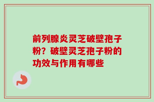前列腺炎灵芝破壁孢子粉?破壁灵芝孢子粉的功效与作用有哪些-第1张图片-卓越灵芝孢子粉 前列腺炎灵芝破壁孢子粉?破壁灵芝孢子粉的功效与作用有哪些-第1张图片-卓越灵芝孢子粉