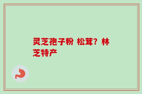灵芝孢子粉 松茸?林芝特产-第1张图片-卓越灵芝孢子粉 灵芝孢子粉 松茸?林芝特产-第1张图片-卓越灵芝孢子粉