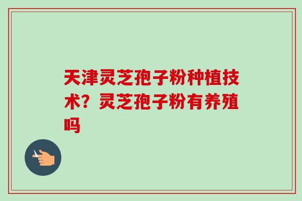 天津灵芝孢子粉种植技术？灵芝孢子粉有养殖吗-第1张图片-卓越灵芝孢子粉