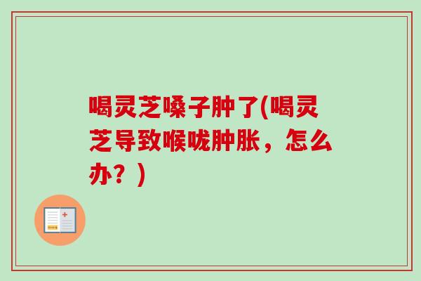 喝灵芝嗓子肿了(喝灵芝导致喉咙肿胀，怎么办？)-第1张图片-卓越灵芝孢子粉