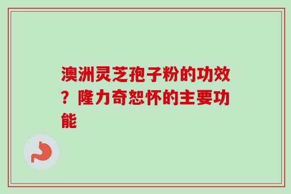 澳洲灵芝孢子粉的功效?隆力奇恕怀的主要功能-第1张图片-卓越灵芝孢子粉 澳洲灵芝孢子粉的功效?隆力奇恕怀的主要功能-第1张图片-卓越灵芝孢子粉