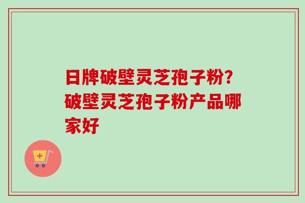 日牌破壁灵芝孢子粉？破壁灵芝孢子粉产品哪家好-第1张图片-卓越灵芝孢子粉