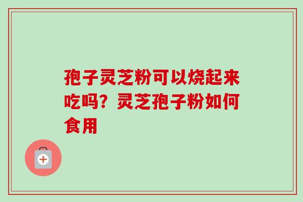 孢子灵芝粉可以烧起来吃吗?灵芝孢子粉如何食用-第1张图片-卓越灵芝孢子粉 孢子灵芝粉可以烧起来吃吗?灵芝孢子粉如何食用-第1张图片-卓越灵芝孢子粉