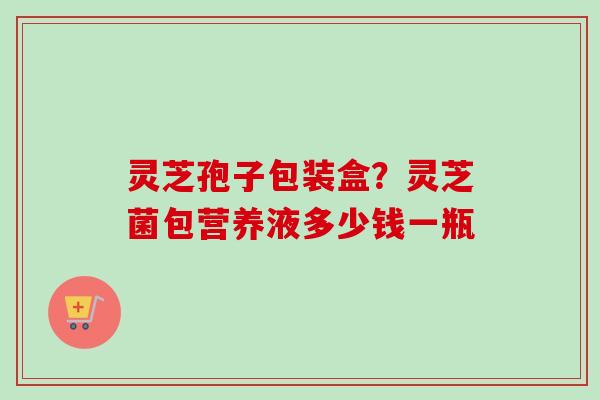 灵芝孢子包装盒？灵芝菌包营养液多少钱一瓶-第1张图片-卓越灵芝孢子粉