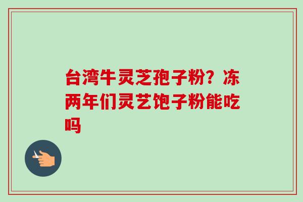 台湾牛灵芝孢子粉？冻两年们灵艺饱子粉能吃吗-第1张图片-卓越灵芝孢子粉