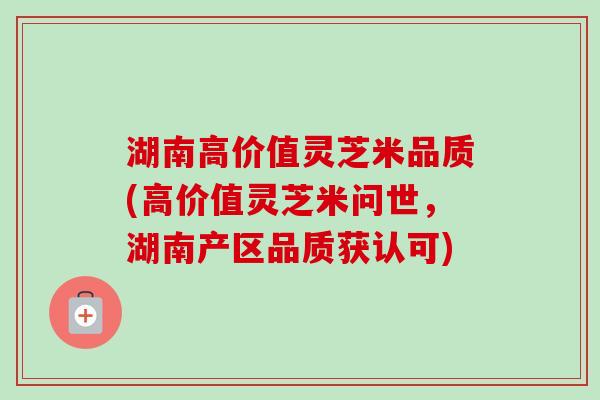 湖南高价值灵芝米品质(高价值灵芝米问世,湖南产区品质获认可)-第1张图片-卓越灵芝孢子粉 湖南高价值灵芝米品质(高价值灵芝米问世,湖南产区品质获认可)-第1张图片-卓越灵芝孢子粉