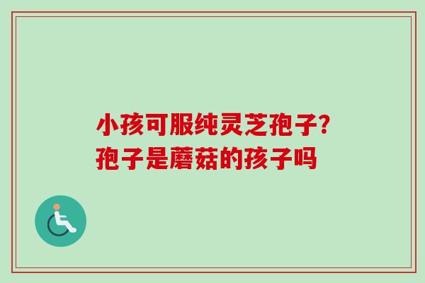 小孩可服纯灵芝孢子?孢子是蘑菇的孩子吗-第1张图片-卓越灵芝孢子粉 小孩可服纯灵芝孢子?孢子是蘑菇的孩子吗-第1张图片-卓越灵芝孢子粉