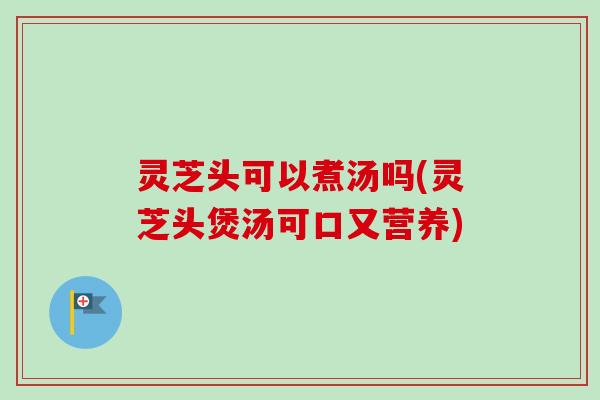 灵芝头可以煮汤吗(灵芝头煲汤可口又营养)-第1张图片-卓越灵芝孢子粉 灵芝头可以煮汤吗(灵芝头煲汤可口又营养)-第1张图片-卓越灵芝孢子粉