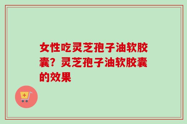 女性吃灵芝孢子油软胶囊?灵芝孢子油软胶囊的效果-第1张图片-卓越灵芝孢子粉 女性吃灵芝孢子油软胶囊?灵芝孢子油软胶囊的效果-第1张图片-卓越灵芝孢子粉