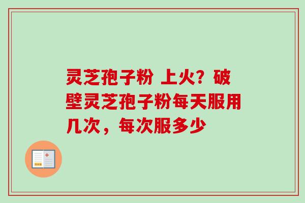 灵芝孢子粉 上火？破壁灵芝孢子粉每天服用几次，每次服多少-第1张图片-卓越灵芝孢子粉