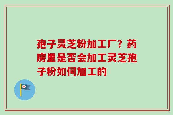 孢子灵芝粉加工厂？药房里是否会加工灵芝孢子粉如何加工的-第1张图片-卓越灵芝孢子粉