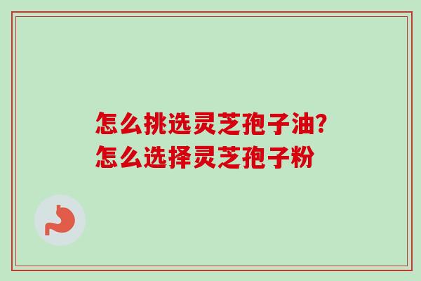 怎么挑选灵芝孢子油？怎么选择灵芝孢子粉-第1张图片-卓越灵芝孢子粉
