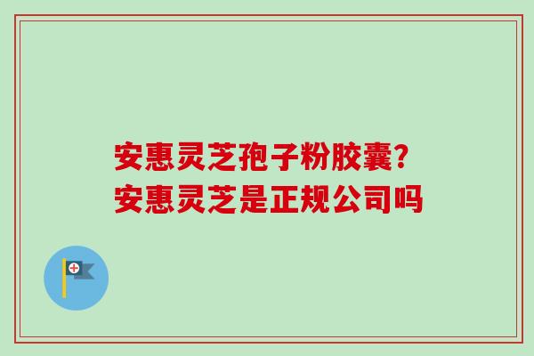 安惠灵芝孢子粉胶囊?安惠灵芝是正规公司吗-第1张图片-卓越灵芝孢子粉 安惠灵芝孢子粉胶囊?安惠灵芝是正规公司吗-第1张图片-卓越灵芝孢子粉