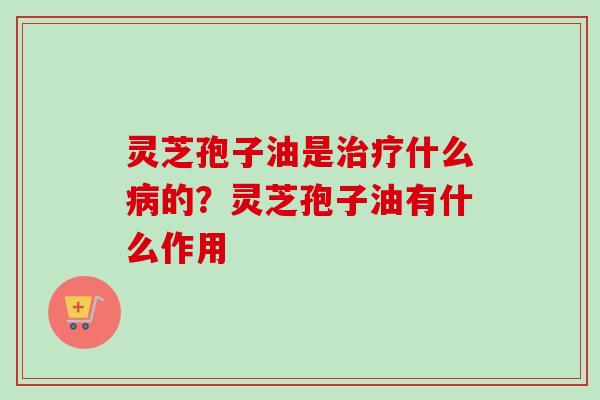 灵芝孢子油是治疗什么病的？灵芝孢子油有什么作用-第1张图片-卓越灵芝孢子粉
