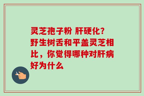 灵芝孢子粉 肝硬化?野生树舌和平盖灵芝相比,你觉得哪种对肝病好为什么-第1张图片-卓越灵芝孢子粉 灵芝孢子粉 肝硬化?野生树舌和平盖灵芝相比,你觉得哪种对肝病好为什么-第1张图片-卓越灵芝孢子粉