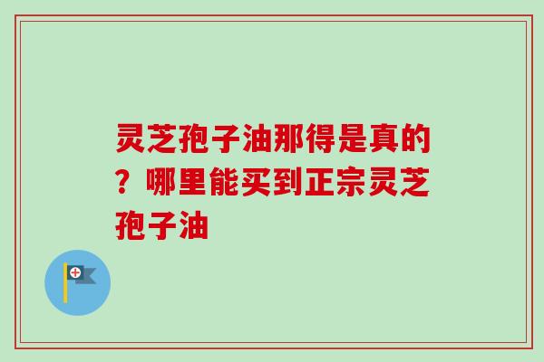 灵芝孢子油那得是真的？哪里能买到正宗灵芝孢子油-第1张图片-卓越灵芝孢子粉