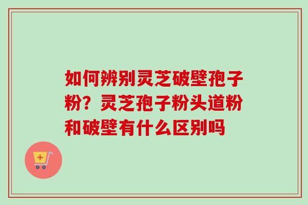 如何辨别灵芝破壁孢子粉?灵芝孢子粉头道粉和破壁有什么区别吗-第1张图片-卓越灵芝孢子粉 如何辨别灵芝破壁孢子粉?灵芝孢子粉头道粉和破壁有什么区别吗-第1张图片-卓越灵芝孢子粉