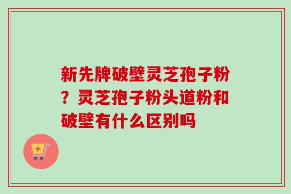 新先牌破壁灵芝孢子粉?灵芝孢子粉头道粉和破壁有什么区别吗-第1张图片-卓越灵芝孢子粉 新先牌破壁灵芝孢子粉?灵芝孢子粉头道粉和破壁有什么区别吗-第1张图片-卓越灵芝孢子粉