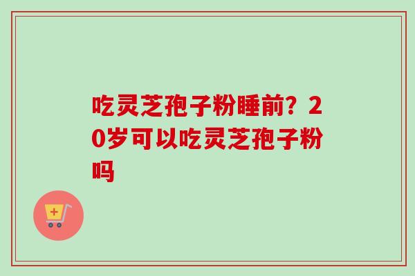 吃灵芝孢子粉睡前?20岁可以吃灵芝孢子粉吗-第1张图片-卓越灵芝孢子粉 吃灵芝孢子粉睡前?20岁可以吃灵芝孢子粉吗-第1张图片-卓越灵芝孢子粉