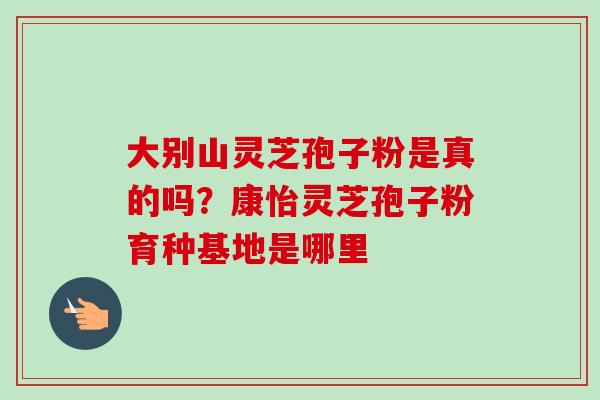 大别山灵芝孢子粉是真的吗?康怡灵芝孢子粉育种基地是哪里-第1张图片-卓越灵芝孢子粉 大别山灵芝孢子粉是真的吗?康怡灵芝孢子粉育种基地是哪里-第1张图片-卓越灵芝孢子粉