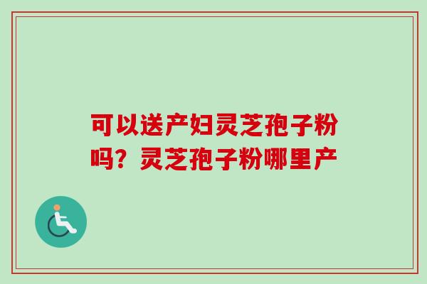 可以送产妇灵芝孢子粉吗?灵芝孢子粉哪里产-第1张图片-卓越灵芝孢子粉 可以送产妇灵芝孢子粉吗?灵芝孢子粉哪里产-第1张图片-卓越灵芝孢子粉