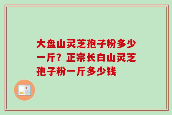 大盘山灵芝孢子粉多少一斤?正宗长白山灵芝孢子粉一斤多少钱-第1张图片-卓越灵芝孢子粉 大盘山灵芝孢子粉多少一斤?正宗长白山灵芝孢子粉一斤多少钱-第1张图片-卓越灵芝孢子粉