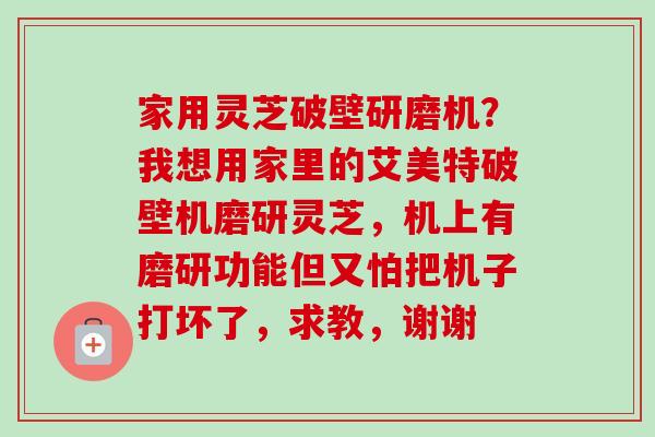 家用灵芝破壁研磨机?我想用家里的艾美特破壁机磨研灵芝,机上有磨研功能但又怕把机子打坏了,求教,谢谢-第1张图片-卓越灵芝孢子粉 家用灵芝破壁研磨机?我想用家里的艾美特破壁机磨研灵芝,机上有磨研功能但又怕把机子打坏了,求教,谢谢-第1张图片-卓越灵芝孢子粉