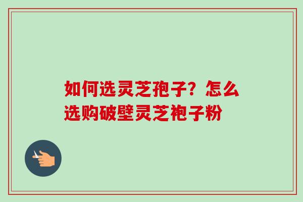 如何选灵芝孢子？怎么选购破壁灵芝袍子粉-第1张图片-卓越灵芝孢子粉