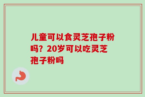 儿童可以食灵芝孢子粉吗?20岁可以吃灵芝孢子粉吗-第1张图片-卓越灵芝孢子粉 儿童可以食灵芝孢子粉吗?20岁可以吃灵芝孢子粉吗-第1张图片-卓越灵芝孢子粉