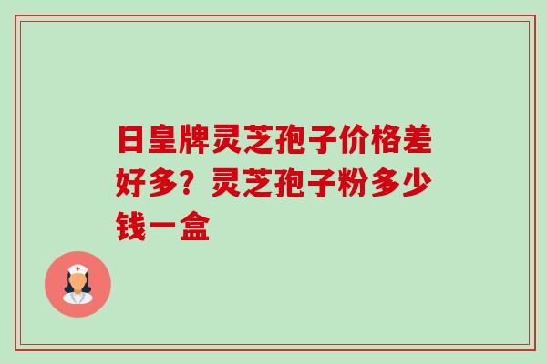 日皇牌灵芝孢子价格差好多?灵芝孢子粉多少钱一盒-第1张图片-卓越灵芝孢子粉 日皇牌灵芝孢子价格差好多?灵芝孢子粉多少钱一盒-第1张图片-卓越灵芝孢子粉