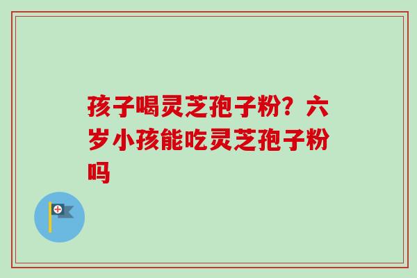 孩子喝灵芝孢子粉?六岁小孩能吃灵芝孢子粉吗-第1张图片-卓越灵芝孢子粉 孩子喝灵芝孢子粉?六岁小孩能吃灵芝孢子粉吗-第1张图片-卓越灵芝孢子粉