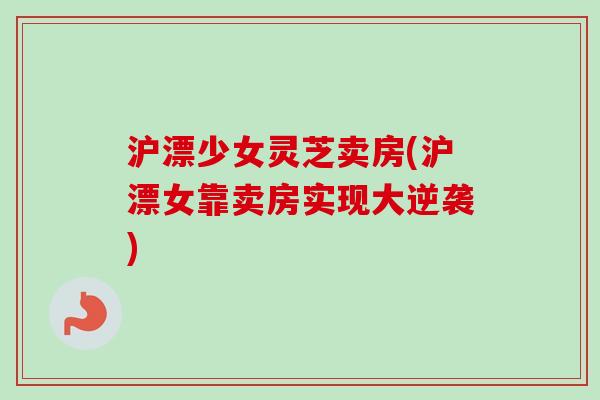 沪漂少女灵芝卖房(沪漂女靠卖房实现大逆袭)-第1张图片-卓越灵芝孢子粉 沪漂少女灵芝卖房(沪漂女靠卖房实现大逆袭)-第1张图片-卓越灵芝孢子粉