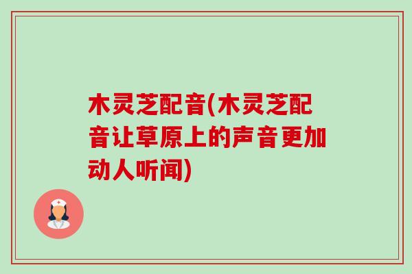 木灵芝配音(木灵芝配音让草原上的声音更加动人听闻)-第1张图片-卓越灵芝孢子粉 木灵芝配音(木灵芝配音让草原上的声音更加动人听闻)-第1张图片-卓越灵芝孢子粉