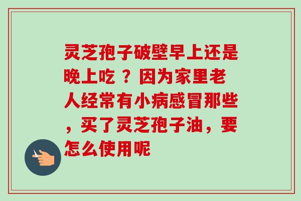 灵芝孢子破壁早上还是晚上吃 ？因为家里老人经常有小病感冒那些，买了灵芝孢子油，要怎么使用呢-第1张图片-卓越灵芝孢子粉