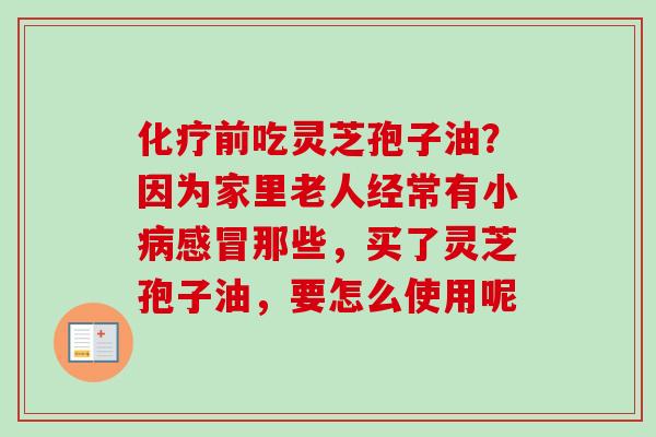 化疗前吃灵芝孢子油？因为家里老人经常有小病感冒那些，买了灵芝孢子油，要怎么使用呢-第1张图片-卓越灵芝孢子粉