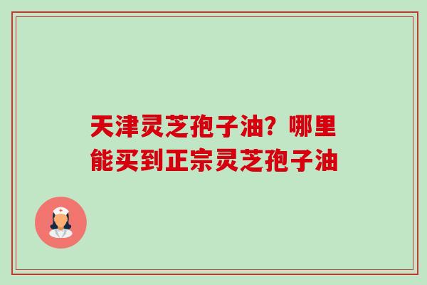 天津灵芝孢子油?哪里能买到正宗灵芝孢子油-第1张图片-卓越灵芝孢子粉 天津灵芝孢子油?哪里能买到正宗灵芝孢子油-第1张图片-卓越灵芝孢子粉