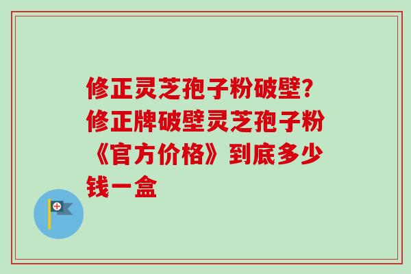 修正灵芝孢子粉破壁?修正牌破壁灵芝孢子粉《官方价格》到底多少钱一盒-第1张图片-卓越灵芝孢子粉 修正灵芝孢子粉破壁?修正牌破壁灵芝孢子粉《官方价格》到底多少钱一盒-第1张图片-卓越灵芝孢子粉