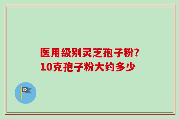 医用级别灵芝孢子粉?10克孢子粉大约多少-第1张图片-卓越灵芝孢子粉 医用级别灵芝孢子粉?10克孢子粉大约多少-第1张图片-卓越灵芝孢子粉