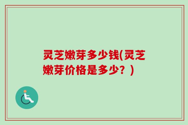 灵芝嫩芽多少钱(灵芝嫩芽价格是多少？)-第1张图片-卓越灵芝孢子粉