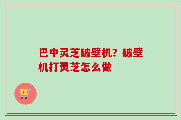 巴中灵芝破壁机？破壁机打灵芝怎么做-第1张图片-卓越灵芝孢子粉