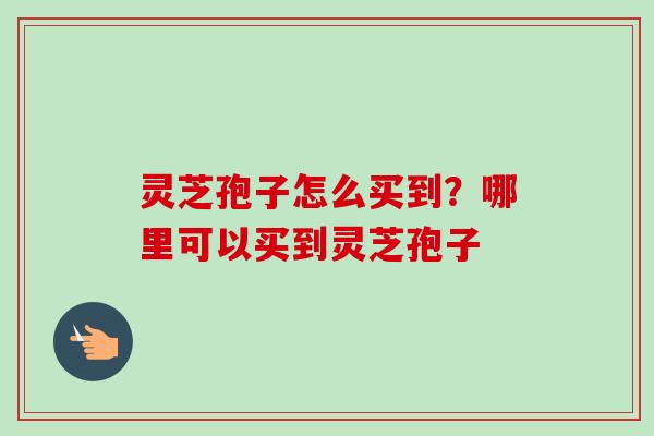 灵芝孢子怎么买到?哪里可以买到灵芝孢子-第1张图片-卓越灵芝孢子粉 灵芝孢子怎么买到?哪里可以买到灵芝孢子-第1张图片-卓越灵芝孢子粉