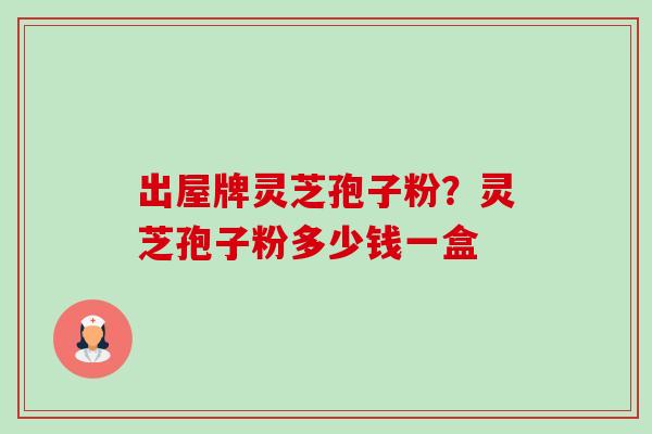 出屋牌灵芝孢子粉？灵芝孢子粉多少钱一盒-第1张图片-卓越灵芝孢子粉