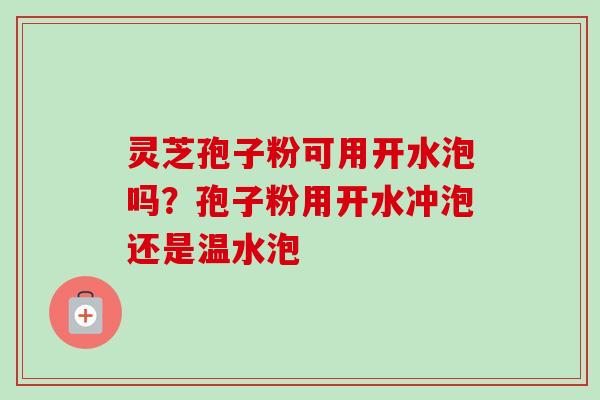 灵芝孢子粉可用开水泡吗？孢子粉用开水冲泡还是温水泡-第1张图片-卓越灵芝孢子粉