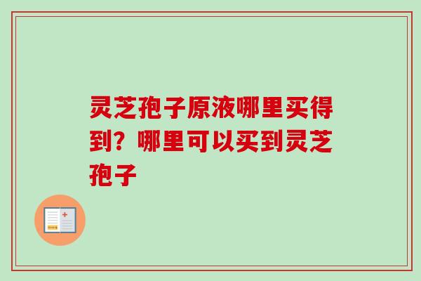 灵芝孢子原液哪里买得到？哪里可以买到灵芝孢子-第1张图片-卓越灵芝孢子粉