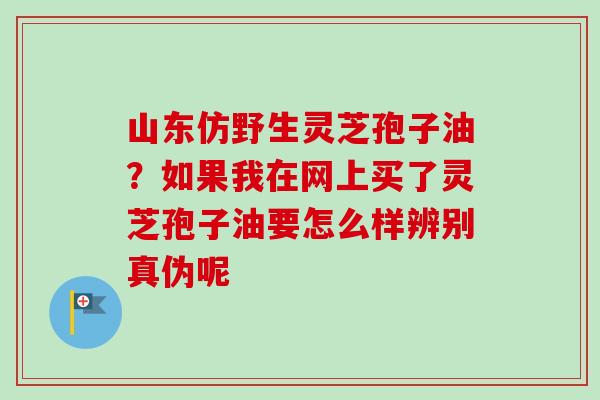 山东仿野生灵芝孢子油?如果我在网上买了灵芝孢子油要怎么样辨别真伪呢-第1张图片-卓越灵芝孢子粉 山东仿野生灵芝孢子油?如果我在网上买了灵芝孢子油要怎么样辨别真伪呢-第1张图片-卓越灵芝孢子粉