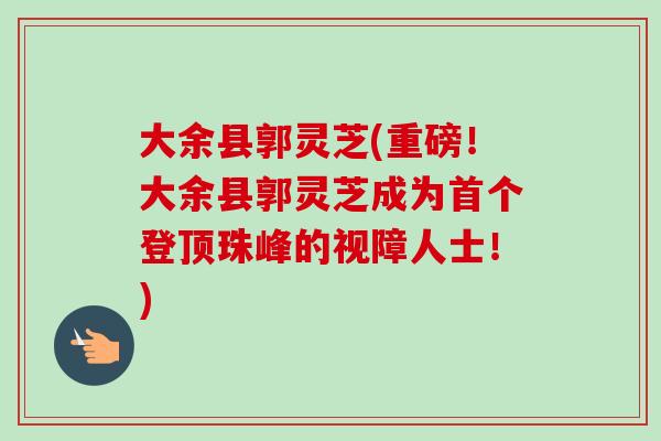 大余县郭灵芝(重磅!大余县郭灵芝成为首个登顶珠峰的视障人士!)-第1张图片-卓越灵芝孢子粉 大余县郭灵芝(重磅!大余县郭灵芝成为首个登顶珠峰的视障人士!)-第1张图片-卓越灵芝孢子粉